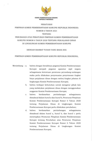 KOMISI PEMBERANTASAN KORUPSI
REPUBLIK INDONESIA
PERATURAN
PIMPINAN KOMISI PEMBERANTASAN KORUPSI REPUBLIK INDONESIA
NOMOR 6 TAHUN 2021
TENTANG
PERUBAHAN ATAS PERATURAN PIMPINAN KOMISI PEMBERANTASAN
KORUPSI NOMOR 6 TAHUN 2020 TENTANG PERJALANAN DINAS
DI LINGKUNGAN KOMISI PEMBERANTASAN KORUPSI
DENGAN RAHMAT TUHAN YANG MAHA ESA
PIMPINAN KOMISI PEMBERANTASAN KORUPSI REPUBLIK INDONESIA,
Menimbang : a.
b.
c.
d.
bahwa dengan beralihnya pegawai Komisi Pemberantasan
Korupsi menjadi pegawai aparatur sipil negara
sebagaimana ketentuan peraturan perundang-undangan
maka perlu dilakukan penyesuaian penyetaraan tingkat
biaya perjalanan dinas dengan eselon/tingkat jabatan di
lingkungan Komisi Pemberantasan Korupsi;
bahwa terdapat kebutuhan untuk mengatur pihak lain
yang melakukan perjalanan dinas dengan menggunakan
anggaran Komisi Pemberantasan Korupsi;
bahwa berdasarkan pertimbangan sebagaimana
dimaksud dalam huruf a dan huruf b, Peraturan Pimpinan
Komisi Pemberantasan Korupsi Nomor 6 Tahun 2020
tentang Perjalanan Dinas di Lingkungan Komisi
Pemberantasan Korupsi perlu dilakukan perubahan;
bahwa berdasarkan pertimbangan sebagaimana
dimaksud dalam huruf a, huruf b, dan huruf c perlu
menetapkan Peraturan Pimpinan Komisi Pemberantasan
Korupsi tentang Perubahan atas Peraturan Pimpinan
Komisi Pemberantasan Korupsi Nomor 6 Tahun 2020
tentang Perjalanan Dinas di Lingkungan Komisi
Pemberantasan Korupsi;
 