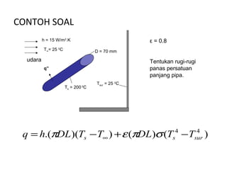 CONTOH SOAL
          h = 15 W/m2.K                           ε = 0.8
          T∞= 25 0C                D = 70 mm
  udara                                           Tentukan rugi-rugi
          q”                                      panas persatuan
                                                  panjang pipa.
                                   Tsur = 25 0C
                      Ts = 200 C
                             0




 q = h.(πDL)(Ts − T∞ ) + ε (πDL)σ (Ts4 − Tsur )
                                           4
 