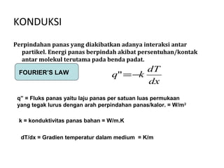 KONDUKSI
Perpindahan panas yang diakibatkan adanya interaksi antar
  partikel. Energi panas berpindah akibat persentuhan/kontak
  antar molekul terutama pada benda padat.
                                           dT
 FOURIER’S LAW                     q" = −k
                                           dx
 q” = Fluks panas yaitu laju panas per satuan luas permukaan
 yang tegak lurus dengan arah perpindahan panas/kalor. = W/m 2

 k = konduktivitas panas bahan = W/m.K


  dT/dx = Gradien temperatur dalam medium = K/m
 