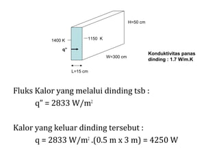 H=50 cm



          1400 K         1150 K

              q”
                                                       Konduktivitas panas
                                  W=300 cm
                                                       dinding : 1.7 W/m.K

                   L=15 cm



Fluks Kalor yang melalui dinding tsb :
      q” = 2833 W/m2

Kalor yang keluar dinding tersebut :
      q = 2833 W/m2 .(0.5 m x 3 m) = 4250 W
 