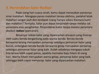 Pada siang hari cuaca cerah, kamu dapat merasakan panasnya
sinar matahari. Mengapa panas matahari terasa olehmu, padahal letak
matahari sangat jauh dan terdapat ruang hampa udara diantara bumi
dan matahari? Ternyata, kalor pun dapat berpindah tanpa melalui zat
perantara atau penghantar. Perpindahan kalor tanpa melalui perantara
disebut radiasi (pancaran).
Besarnya radiasi kalor yang dipancarkan ataupun yang diserap
oleh suatu benda bergantung pada warna benda. Benda-benda
berwarna terang merupakan penyerap sekaligus pemancar kalor yang
buruk, sedangkan benda-benda berwarna gelap merupakan penyerap
sekaligus pemancar kalor yang baik. Itulah sebabnya mengapa tubuh
kita terasa lebih cepat panas, apabila memakai baju hitam di siang
hari. Warna hitam merupakan warna gelap, penyerap kalor yang baik,
sehingga lebih cepat menyerap kalor yang dipancarkan matahari.
 