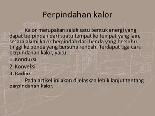 Perpindahan kalor
Kalor merupakan salah satu bentuk energi yang
dapat berpindah dari suatu tempat ke tempat yang lain,
secara alami kalor berpindah dari benda yang bersuhu
tinggi ke benda yang bersuhu rendah. Terdapat tiga cara
perpindahan kalor, yaitu:
1. Konduksi
2. Konveksi
3. Radiasi
Pada artikel ini akan dijelaskan lebih lanjut tentang
perpindahan kalor.
 