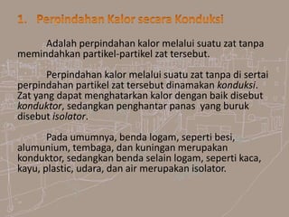Adalah perpindahan kalor melalui suatu zat tanpa
memindahkan partikel-partikel zat tersebut.
Perpindahan kalor melalui suatu zat tanpa di sertai
perpindahan partikel zat tersebut dinamakan konduksi.
Zat yang dapat menghatarkan kalor dengan baik disebut
konduktor, sedangkan penghantar panas yang buruk
disebut isolator.
Pada umumnya, benda logam, seperti besi,
alumunium, tembaga, dan kuningan merupakan
konduktor, sedangkan benda selain logam, seperti kaca,
kayu, plastic, udara, dan air merupakan isolator.
 