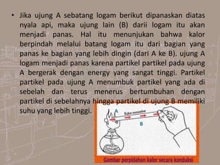 • Jika ujung A sebatang logam berikut dipanaskan diatas
nyala api, maka ujung lain (B) darii logam itu akan
menjadi panas. Hal itu menunjukan bahwa kalor
berpindah melalui batang logam itu dari bagian yang
panas ke bagian yang lebih dingin (dari A ke B). ujung A
logam menjadi panas karena partikel partikel pada ujung
A bergerak dengan energy yang sangat tinggi. Partikel
partikel pada ujung A menumbuk partikel yang ada di
sebelah dan terus menerus bertumbuhan dengan
partikel di sebelahnya hingga partikel di ujung B memiliki
suhu yang lebih tinggi.
B
A
 