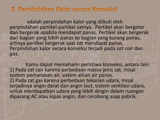 adalah perpindahan kalor yang diikuti oleh
perpindahan partikel-partikel zatnya. Partikel akan bergetar
dan bergerak apabila mendapat panas. Pertikel akan bergerak
dari bagian yang lebih panas ke bagian yang kurang panas,
artinya partikel bergerak saat zat mendapat panas.
Perpindahan kalor secara konveksi terjadi pada zat cair dan
gas.
Kamu dapat memahami peristiwa konveksi, antara lain:
1) Pada zat cair karena perbedaan massa jenis zat, misal
system pemanasan air, sistem aliran air panas.
2) Pada zat gas karena perbedaan tekanan udara, misal
terjadinya angin darat dan angin laut, sistem ventilasi udara,
untuk mendapatkan udara yang lebih dingin dalam ruangan
dipasang AC atau kipas angin, dan cerobong asap pabrik
 