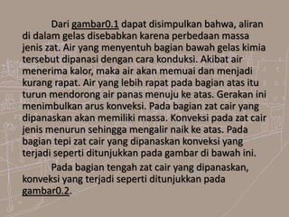 Dari gambar0.1 dapat disimpulkan bahwa, aliran
di dalam gelas disebabkan karena perbedaan massa
jenis zat. Air yang menyentuh bagian bawah gelas kimia
tersebut dipanasi dengan cara konduksi. Akibat air
menerima kalor, maka air akan memuai dan menjadi
kurang rapat. Air yang lebih rapat pada bagian atas itu
turun mendorong air panas menuju ke atas. Gerakan ini
menimbulkan arus konveksi. Pada bagian zat cair yang
dipanaskan akan memiliki massa. Konveksi pada zat cair
jenis menurun sehingga mengalir naik ke atas. Pada
bagian tepi zat cair yang dipanaskan konveksi yang
terjadi seperti ditunjukkan pada gambar di bawah ini.
Pada bagian tengah zat cair yang dipanaskan,
konveksi yang terjadi seperti ditunjukkan pada
gambar0.2.
 