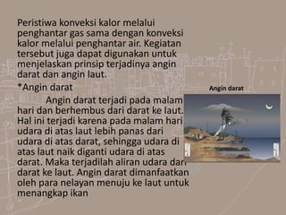Peristiwa konveksi kalor melalui
penghantar gas sama dengan konveksi
kalor melalui penghantar air. Kegiatan
tersebut juga dapat digunakan untuk
menjelaskan prinsip terjadinya angin
darat dan angin laut.
*Angin darat
Angin darat terjadi pada malam
hari dan berhembus dari darat ke laut.
Hal ini terjadi karena pada malam hari
udara di atas laut lebih panas dari
udara di atas darat, sehingga udara di
atas laut naik diganti udara di atas
darat. Maka terjadilah aliran udara dari
darat ke laut. Angin darat dimanfaatkan
oleh para nelayan menuju ke laut untuk
menangkap ikan
Angin darat
 