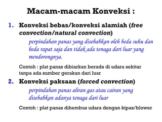Macam-macam Konveksi :
1. Konveksi bebas/konveksi alamiah (free
   convection/natural convection)
      perpindahan panas yang disebabkan oleh beda suhu dan
      beda rapat saja dan tidak ada tenaga dari luar yang
      mendorongnya.
    Contoh : plat panas dibiarkan berada di udara sekitar
    tanpa ada sumber gerakan dari luar
2. Konveksi paksaan (forced convection)
     perpindahan panas aliran gas atau cairan yang
     disebabkan adanya tenaga dari luar
    Contoh : plat panas dihembus udara dengan kipas/blower
 
