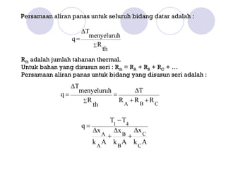 Persamaan aliran panas untuk seluruh bidang datar adalah :

                    ∆T
                 q = menyeluruh
                       ∑R
                          th
Rth adalah jumlah tahanan thermal.
Untuk bahan yang disusun seri : Rth = RA + RB + RC + …
Persamaan aliran panas untuk bidang yang disusun seri adalah :
                ∆T
                  menyeluruh       ∆T
             q=              =
                   ∑R          RA +RB +RC
                      th

                             T1 − T4
                    q=
                       ∆x A ∆ x B ∆x C
                            +       +
                       k A A k BA k CA
 