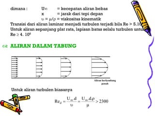 dimana :         U∞      = kecepatan aliran bebas
                 x       = jarak dari tepi depan
                 υ = µ/ρ = viskositas kinematik
Transisi dari aliran laminar menjadi turbulen terjadi bila Re > 5.105
Untuk aliran sepanjang plat rata, lapisan batas selalu turbulen untuk
Re ≥ 4. 106

ALIRAN DALAM TABUNG




                                             Aliran berkembang
                                                   penuh

Untuk aliran turbulen biasanya

                               U m .d U m .d.ρ
                      Re d =         =         > 2300
                                 υ       µ
 