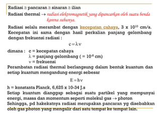 Radiasi ≅ pancaran ≅ sinaran ≅ ilian
Radiasi thermal → radiasi elektromagnetik yang dipancarkan oleh suatu benda
                    karena suhunya.
Radiasi selalu merambat dengan kecepatan cahaya, 3 x 1010 cm/s.
Kecepatan ini sama dengan hasil perkalian panjang gelombang
dengan frekuensi radiasi :
                                c = λν
dimana : c = kecepatan cahaya
          λ = panjang gelombang ( = 10-8 cm)
          ν = frekuensi
Perambatan radiasi thermal berlangsung dalam bentuk kuantum dan
setiap kuantum mengandung energi sebesar
                                E = hν
h = konstanta Planck, 6,625 x 10-34 J.s
Setiap kuantum dianggap sebagai suatu partikel yang mempunyai
energi, massa dan momentum seperti molekul gas → photon
Sehingga, pd hakekatnya radiasi merupakan pancaran yg disebabkan
oleh gas photon yang mengalir dari satu tempat ke tempat lain.
 