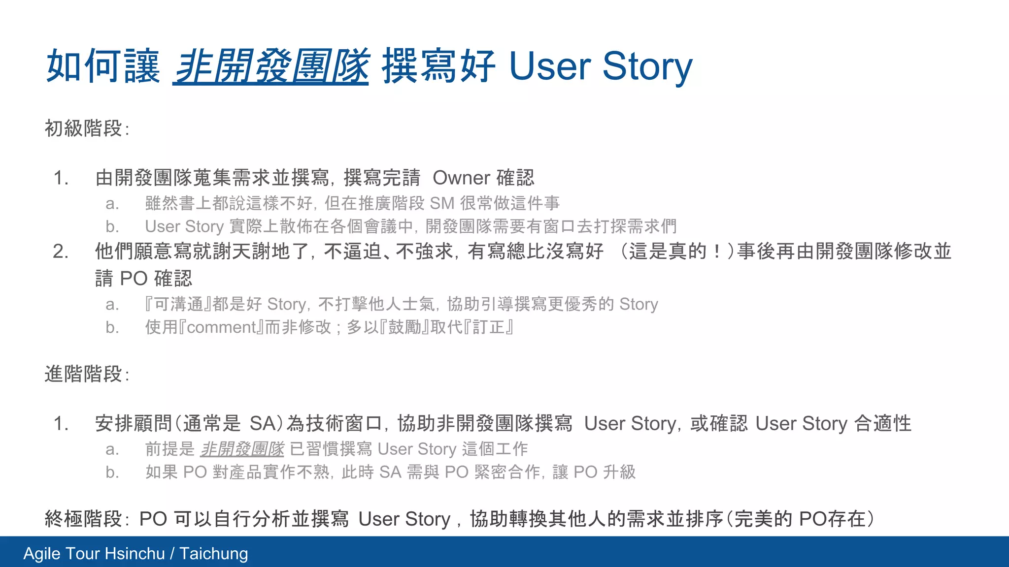 Agile Tour Hsinchu / Taichung
如何讓 非開發團隊 撰寫好 User Story
初級階段：
1. 由開發團隊蒐集需求並撰寫，撰寫完請 Owner 確認
a. 雖然書上都說這樣不好，但在推廣階段 SM 很常做這件事
b. User Story 實際上散佈在各個會議中，開發團隊需要有窗口去打探需求們
2. 他們願意寫就謝天謝地了，不逼迫、不強求，有寫總比沒寫好 （這是真的！）事後再由開發團隊修改並
請 PO 確認
a. 『可溝通』都是好 Story，不打擊他人士氣，協助引導撰寫更優秀的 Story
b. 使用『comment』而非修改 ; 多以『鼓勵』取代『訂正』
進階階段：
1. 安排顧問（通常是 SA）為技術窗口，協助非開發團隊撰寫 User Story，或確認 User Story 合適性
a. 前提是 非開發團隊 已習慣撰寫 User Story 這個工作
b. 如果 PO 對產品實作不熟，此時 SA 需與 PO 緊密合作，讓 PO 升級
終極階段： PO 可以自行分析並撰寫 User Story ，協助轉換其他人的需求並排序（完美的 PO存在）
 