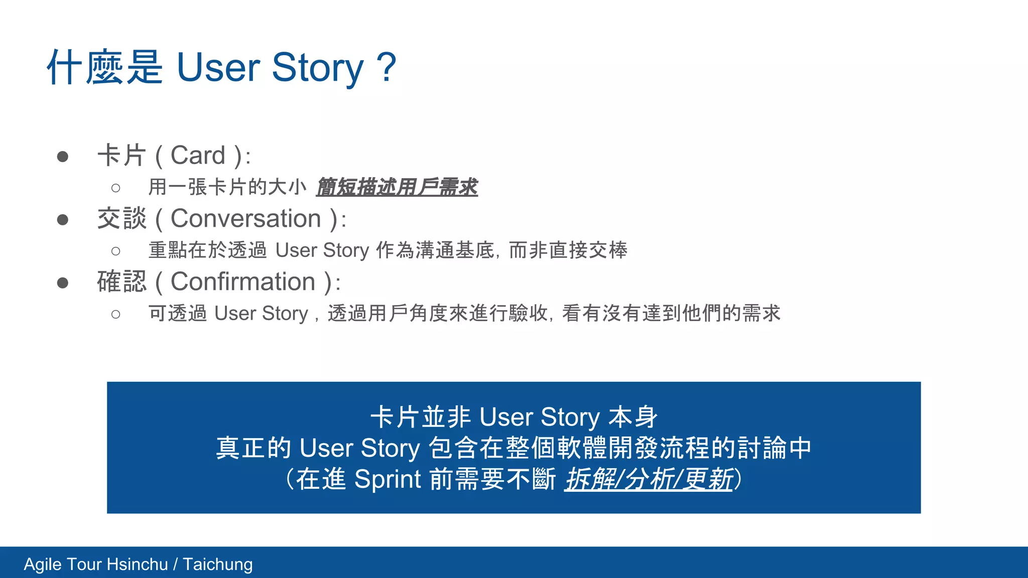 Agile Tour Hsinchu / Taichung
什麼是 User Story ?
● 卡片 ( Card )：
○ 用一張卡片的大小 簡短描述用戶需求
● 交談 ( Conversation )：
○ 重點在於透過 User Story 作為溝通基底，而非直接交棒
● 確認 ( Confirmation )：
○ 可透過 User Story ，透過用戶角度來進行驗收，看有沒有達到他們的需求
卡片並非 User Story 本身
真正的 User Story 包含在整個軟體開發流程的討論中
（在進 Sprint 前需要不斷 拆解/分析/更新）
 