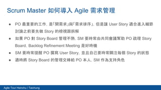 Agile Tour Hsinchu / Taichung
Scrum Master 如何導入 Agile 需求管理
● PO 最重要的工作，是「開需求」與「需求排序」，但是讓 User Story 適合進入細節
討論之前要先做 Story 的...
