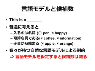 ⾔言語モデルと候補数
•  This is a ______.
•  普通に考えると
– ⼊入るのは名詞  (○  pen, × happy)
– 可算名詞である(× coffee, × information)
– ⼦子⾳音から始まる  (× apple, × orange)
•  我々が持つ⾃自然な⾔言語モデルによる制約
 　⇨ ⾔言語モデルを仮定すると候補数は減る
 