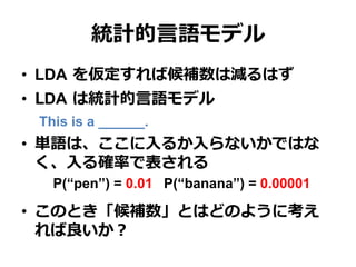 統計的⾔言語モデル
•  LDA  を仮定すれば候補数は減るはず
•  LDA  は統計的⾔言語モデル
This is a ______.
•  単語は、ここに⼊入るか⼊入らないかではな
く、⼊入る確率率率で表される
 　P(“pen”) = 0.01 P(“banana”) = 0.00001
•  このとき「候補数」とはどのように考え
れば良良いか？
 