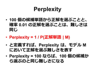 Perplexity
•  100 個の候補単語から正解を選ぶことと、
確率率率 0.01 の正解を選ぶことは、難しさは
同じ
•  Perplexity = 1 / P(正解単語  | M)
•  と定義すれば、Perplexity  は、モデル M
において正解を選ぶ難しさを表す
•  Perplexity = 100 ならば、100 個の候補か
ら選ぶのと同じ難しさになる
 