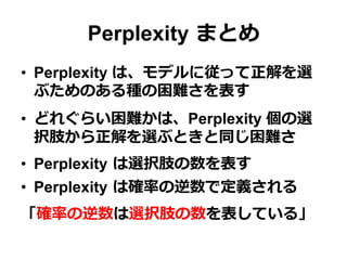 Perplexity  まとめ
•  Perplexity は、モデルに従って正解を選
ぶためのある種の困難さを表す
•  どれぐらい困難かは、Perplexity 個の選
択肢から正解を選ぶときと同じ困難さ
•  Perplexity  は選択肢の数を表す
•  Perplexity  は確率率率の逆数で定義される
「確率率率の逆数は選択肢の数を表している」
 