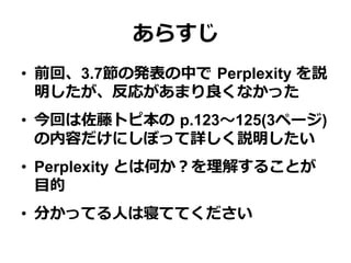 あらすじ
•  前回、3.7節の発表の中で  Perplexity を説
明したが、反応があまり良良くなかった
•  今回は佐藤トピ本の  p.123〜～125(3ページ)
の内容だけにしぼって詳しく説明したい
•  Perplexity とは何か？を理理解することが
⽬目的
•  分かってる⼈人は寝ててください
 