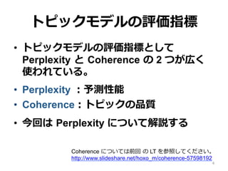 トピックモデルの評価指標
•  トピックモデルの評価指標として
Perplexity  と  Coherence  の 2 つが広く
使われている。
•  Perplexity ：予測性能
•  Coherence：トピックの品質
•  今回は  Perplexity について解説する
4
Coherence については前回  の LT を参照してください。
http://www.slideshare.net/hoxo_m/coherence-57598192
 