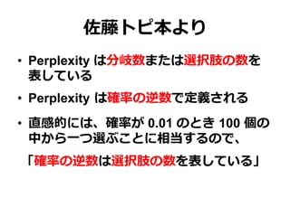 佐藤トピ本より
•  Perplexity は分岐数または選択肢の数を
表している
•  Perplexity  は確率率率の逆数で定義される
•  直感的には、確率率率が 0.01 のとき 100 個の
中から⼀一つ選ぶことに相当するので、
「確率率率の逆数は選択肢の数を表している」
 