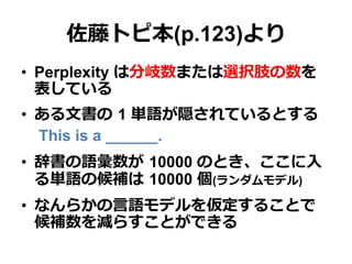 佐藤トピ本(p.123)より
•  Perplexity は分岐数または選択肢の数を
表している
•  ある⽂文書の  1 単語が隠されているとする
This is a ______.
•  辞書の語彙数が  10000 のとき、ここに⼊入
る単語の候補は  10000 個(ランダムモデル)
•  なんらかの⾔言語モデルを仮定することで
候補数を減らすことができる
 