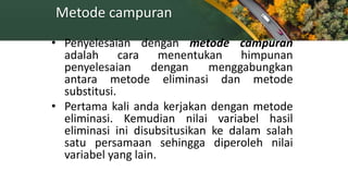 Metode campuran
• Penyelesaian dengan metode campuran
adalah cara menentukan himpunan
penyelesaian dengan menggabungkan
antara metode eliminasi dan metode
substitusi.
• Pertama kali anda kerjakan dengan metode
eliminasi. Kemudian nilai variabel hasil
eliminasi ini disubsitusikan ke dalam salah
satu persamaan sehingga diperoleh nilai
variabel yang lain.
 