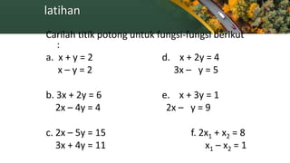 latihan
Carilah titik potong untuk fungsi-fungsi berikut
:
a. x + y = 2 d. x + 2y = 4
x – y = 2 3x – y = 5
b. 3x + 2y = 6 e. x + 3y = 1
2x – 4y = 4 2x – y = 9
c. 2x – 5y = 15 f. 2x1 + x2 = 8
3x + 4y = 11 x1 – x2 = 1
 