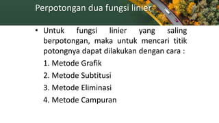 Perpotongan dua fungsi linier
• Untuk fungsi linier yang saling
berpotongan, maka untuk mencari titik
potongnya dapat dilakukan dengan cara :
1. Metode Grafik
2. Metode Subtitusi
3. Metode Eliminasi
4. Metode Campuran
 