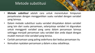Metode substitusi
• Metode substitusi adalah cara untuk menentukan himpunan
penyelesaian dengan menggantikan suatu variabel dengan variabel
yang lainnya.
• Dalam metode substitusi suatu variabel dinyatakan dalam variabel
yang lain dari suatu persamaan, selanjutnya variabel ini digunakan
untuk mengganti variabel yang sama dalam persamaan lainnya
sehingga menjadi persamaan satu variabel dan anda dapat dengan
mudah mencari nilai variabel yang tersisa.
• Carilah persamaan yang paling sederhana dari kedua persamaan itu
• Kemudian nyatakan persamaan y dalam x atau sebaliknya.
 