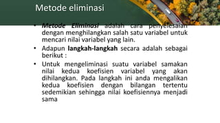 Metode eliminasi
• Metode Eliminasi adalah cara penyelesaian
dengan menghilangkan salah satu variabel untuk
mencari nilai variabel yang lain.
• Adapun langkah-langkah secara adalah sebagai
berikut :
• Untuk mengeliminasi suatu variabel samakan
nilai kedua koefisien variabel yang akan
dihilangkan. Pada langkah ini anda mengalikan
kedua koefisien dengan bilangan tertentu
sedemikian sehingga nilai koefisiennya menjadi
sama
 