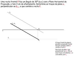 Uma recta frontal  f  faz um ângulo de 30º (a.e.) com o Plano Horizontal de Projecção, e tem 3 cm de afastamento. Determina os traços do plano  α ,  perpendicular ao  β 2,4 , e que contém a recta  f . f 2   f 1   f α  ≡   h α O traço frontal do plano é paralelo à projecção frontal da recta, porque o plano  α   contém a recta   f .  Pelo facto do plano  α  ser perpendicular ao  β 2,4  têm os seus traços coincidentes,  f α  é coincidente com  h α .  x H 1 H 2 