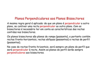 Planos Perpendiculares aos Planos Bissectores A mesma regra geral é aplicada: de que um plano é  perpendicular  a outro plano, se contiver uma recta  perpendicular  ao outro plano. Com os bissectores é necessário ter em conta as características das rectas contidas nos bissectores. Os planos bissectores são planos de rampa (passante), e portanto contém rectas fronto-horizontais, rectas oblíquas (passantes) e rectas de perfil (passantes). No caso de rectas fronto-hrizontais, será sempre um plano de perfil que será  perpendicular  à recta. Assim os planos de perfil serão sempre  perpendiculares  aos bissectores. 