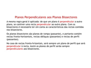 Planos Perpendiculares aos Planos Bissectores
A mesma regra geral é aplicada: de que um plano é perpendicular a outro
plano, se contiver uma recta perpendicular ao outro plano. Com os
bissectores é necessário ter em conta as características das rectas contidas
nos bissectores.
Os planos bissectores são planos de rampa (passante), e portanto contém
rectas fronto-horizontais, rectas oblíquas (passantes) e rectas de perfil
(passantes).
No caso de rectas fronto-hrizontais, será sempre um plano de perfil que será
perpendicular à recta. Assim os planos de perfil serão sempre
perpendiculares aos bissectores.
 