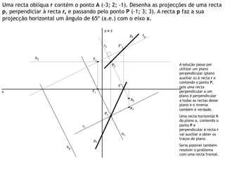 Uma recta oblíqua r contém o ponto A (-3; 2; -1). Desenha as projecções de uma recta
p, perpendiclar à recta r, e passando pelo ponto P (-1; 3; 3). A recta p faz a sua
projecção horizontal um ângulo de 65º (a.e.) com o eixo x.

                                        y≡ z
                                                         p2   fα

                                        r2        F’2


            h2                     F2
                                             P2                    A solução passa por
                                                                   utilizar um plano
                                                                   perpendicular (plano
                                                                   auxiliar α) à recta r e
                                                                   contendo o ponto P,
                                                  F’1              pois uma recta
x                                  F1                              perpendicular a um
                                                                   plano é perpendicular
                                                         A2        a todas as rectas desse
                                                                   plano e o inverso
                                                         A1        também é verdade.
                                        P1
                                                                   Uma recta horizontal h
                                                                   do plano α, contendo o
                              r1                                   ponto P e
                                                                   perpendicular à recta r
                                                    h1             vai auxiliar a obter os
                                                                   traços do plano.
                                   p1
                                                                   Seria possível também
                        hα
                                                                   resolver o problema
                                                                   com uma recta frontal.
 