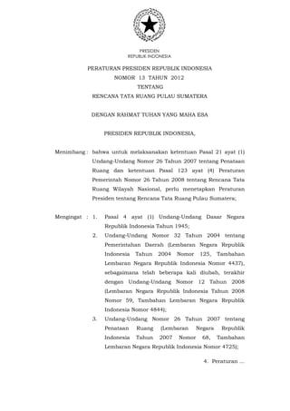 PRESIDEN
REPUBLIK INDONESIA
PERATURAN PRESIDEN REPUBLIK INDONESIA
NOMOR 13 TAHUN 2012
TENTANG
RENCANA TATA RUANG PULAU SUMATERA
DENGAN RAHMAT TUHAN YANG MAHA ESA
PRESIDEN REPUBLIK INDONESIA,
Menimbang : bahwa untuk melaksanakan ketentuan Pasal 21 ayat (1)
Undang-Undang Nomor 26 Tahun 2007 tentang Penataan
Ruang dan ketentuan Pasal 123 ayat (4) Peraturan
Pemerintah Nomor 26 Tahun 2008 tentang Rencana Tata
Ruang Wilayah Nasional, perlu menetapkan Peraturan
Presiden tentang Rencana Tata Ruang Pulau Sumatera;
Mengingat : 1. Pasal 4 ayat (1) Undang-Undang Dasar Negara
Republik Indonesia Tahun 1945;
2. Undang-Undang Nomor 32 Tahun 2004 tentang
Pemerintahan Daerah (Lembaran Negara Republik
Indonesia Tahun 2004 Nomor 125, Tambahan
Lembaran Negara Republik Indonesia Nomor 4437),
sebagaimana telah beberapa kali diubah, terakhir
dengan Undang-Undang Nomor 12 Tahun 2008
(Lembaran Negara Republik Indonesia Tahun 2008
Nomor 59, Tambahan Lembaran Negara Republik
Indonesia Nomor 4844);
3. Undang-Undang Nomor 26 Tahun 2007 tentang
Penataan Ruang (Lembaran Negara Republik
Indonesia Tahun 2007 Nomor 68, Tambahan
Lembaran Negara Republik Indonesia Nomor 4725);
4. Peraturan ...
 