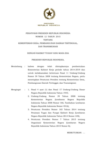 PERATURAN PRESIDEN REPUBLIK INDONESIA
NOMOR 12 TAHUN 2015
TENTANG
KEMENTERIAN DESA, PEMBANGUNAN DAERAH TERTINGGAL,
DAN TRANSMIGRASI
DENGAN RAHMAT TUHAN YANG MAHA ESA
PRESIDEN REPUBLIK INDONESIA,
Menimbang : bahwa dengan telah ditetapkannya pembentukan
Kementerian Kabinet Kerja periode tahun 2014-2019 dan
untuk melaksanakan ketentuan Pasal 11 Undang-Undang
Nomor 39 Tahun 2008 tentang Kementerian Negara, perlu
menetapkan Peraturan Presiden tentang Kementerian Desa,
Pembangunan Daerah Tertinggal, dan Transmigrasi;
Mengingat : 1. Pasal 4 ayat (1) dan Pasal 17 Undang-Undang Dasar
Negara Republik Indonesia Tahun 1945;
2. Undang-Undang Nomor 39 Tahun 2008 tentang
Kementerian Negara (Lembaran Negara Republik
Indonesia Tahun 2008 Nomor 166, Tambahan Lembaran
Negara Republik Indonesia Nomor 4916);
3. Peraturan Presiden Nomor 165 Tahun 2014 tentang
Penataan Tugas dan Fungsi Kabinet Kerja (Lembaran
Negara Republik Indonesia Tahun 2014 Nomor 339);
4. Peraturan Presiden Nomor 7 Tahun 2015 tentang
Organisasi Kementerian Negara (Lembaran Negara
Republik Indonesia Tahun 2015 Nomor 8);
MEMUTUSKAN: ...
 