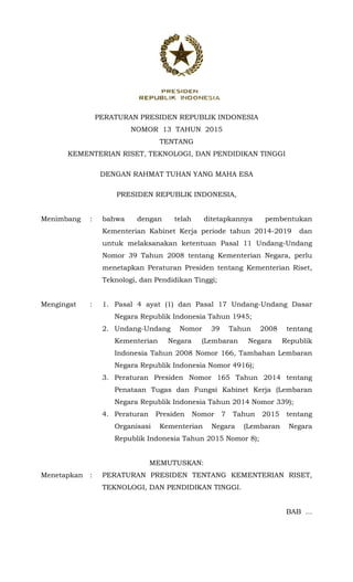  
PERATURAN PRESIDEN REPUBLIK INDONESIA
NOMOR 13 TAHUN 2015
TENTANG
KEMENTERIAN RISET, TEKNOLOGI, DAN PENDIDIKAN TINGGI
DENGAN RAHMAT TUHAN YANG MAHA ESA
PRESIDEN REPUBLIK INDONESIA,
Menimbang : bahwa dengan telah ditetapkannya pembentukan
Kementerian Kabinet Kerja periode tahun 2014-2019 dan
untuk melaksanakan ketentuan Pasal 11 Undang-Undang
Nomor 39 Tahun 2008 tentang Kementerian Negara, perlu
menetapkan Peraturan Presiden tentang Kementerian Riset,
Teknologi, dan Pendidikan Tinggi;
Mengingat : 1. Pasal 4 ayat (1) dan Pasal 17 Undang-Undang Dasar
Negara Republik Indonesia Tahun 1945;
2. Undang-Undang Nomor 39 Tahun 2008 tentang
Kementerian Negara (Lembaran Negara Republik
Indonesia Tahun 2008 Nomor 166, Tambahan Lembaran
Negara Republik Indonesia Nomor 4916);
3. Peraturan Presiden Nomor 165 Tahun 2014 tentang
Penataan Tugas dan Fungsi Kabinet Kerja (Lembaran
Negara Republik Indonesia Tahun 2014 Nomor 339);
4. Peraturan Presiden Nomor 7 Tahun 2015 tentang
Organisasi Kementerian Negara (Lembaran Negara
Republik Indonesia Tahun 2015 Nomor 8);
MEMUTUSKAN:
Menetapkan : PERATURAN PRESIDEN TENTANG KEMENTERIAN RISET,
TEKNOLOGI, DAN PENDIDIKAN TINGGI.
BAB ...
 
