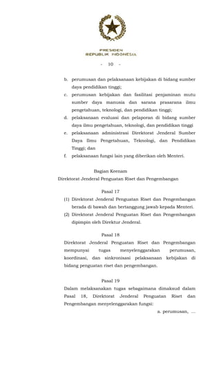 - 10 -
 
b. perumusan dan pelaksanaan kebijakan di bidang sumber
daya pendidikan tinggi;
c. perumusan kebijakan dan fasilitasi penjaminan mutu
sumber daya manusia dan sarana prasarana ilmu
pengetahuan, teknologi, dan pendidikan tinggi;
d. pelaksanaan evaluasi dan pelaporan di bidang sumber
daya ilmu pengetahuan, teknologi, dan pendidikan tinggi
e. pelaksanaan administrasi Direktorat Jenderal Sumber
Daya Ilmu Pengetahuan, Teknologi, dan Pendidikan
Tinggi; dan
f. pelaksanaan fungsi lain yang diberikan oleh Menteri.
Bagian Keenam
Direktorat Jenderal Penguatan Riset dan Pengembangan
Pasal 17
(1) Direktorat Jenderal Penguatan Riset dan Pengembangan
berada di bawah dan bertanggung jawab kepada Menteri.
(2) Direktorat Jenderal Penguatan Riset dan Pengembangan
dipimpin oleh Direktur Jenderal.
Pasal 18
Direktorat Jenderal Penguatan Riset dan Pengembangan
mempunyai tugas menyelenggarakan perumusan,
koordinasi, dan sinkronisasi pelaksanaan kebijakan di
bidang penguatan riset dan pengembangan.
Pasal 19
Dalam melaksanakan tugas sebagaimana dimaksud dalam
Pasal 18, Direktorat Jenderal Penguatan Riset dan
Pengembangan menyelenggarakan fungsi:
a. perumusan, ...
 