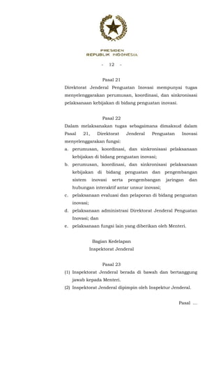 - 12 -
 
Pasal 21
Direktorat Jenderal Penguatan Inovasi mempunyai tugas
menyelenggarakan perumusan, koordinasi, dan sinkronisasi
pelaksanaan kebijakan di bidang penguatan inovasi.
Pasal 22
Dalam melaksanakan tugas sebagaimana dimaksud dalam
Pasal 21, Direktorat Jenderal Penguatan Inovasi
menyelenggarakan fungsi:
a. perumusan, koordinasi, dan sinkronisasi pelaksanaan
kebijakan di bidang penguatan inovasi;
b. perumusan, koordinasi, dan sinkronisasi pelaksanaan
kebijakan di bidang penguatan dan pengembangan
sistem inovasi serta pengembangan jaringan dan
hubungan interaktif antar unsur inovasi;
c. pelaksanaan evaluasi dan pelaporan di bidang penguatan
inovasi;
d. pelaksanaan administrasi Direktorat Jenderal Penguatan
Inovasi; dan
e. pelaksanaan fungsi lain yang diberikan oleh Menteri.
Bagian Kedelapan
Inspektorat Jenderal
Pasal 23
(1) Inspektorat Jenderal berada di bawah dan bertanggung
jawab kepada Menteri.
(2) Inspektorat Jenderal dipimpin oleh Inspektur Jenderal.
Pasal ...
 