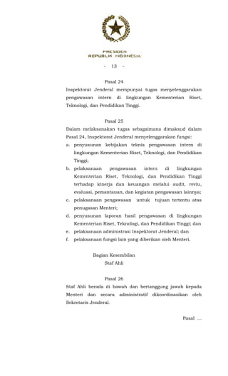 - 13 -
 
Pasal 24
Inspektorat Jenderal mempunyai tugas menyelenggarakan
pengawasan intern di lingkungan Kementerian Riset,
Teknologi, dan Pendidikan Tinggi.
Pasal 25
Dalam melaksanakan tugas sebagaimana dimaksud dalam
Pasal 24, Inspektorat Jenderal menyelenggarakan fungsi:
a. penyusunan kebijakan teknis pengawasan intern di
lingkungan Kementerian Riset, Teknologi, dan Pendidikan
Tinggi;
b. pelaksanaan pengawasan intern di lingkungan
Kementerian Riset, Teknologi, dan Pendidikan Tinggi
terhadap kinerja dan keuangan melalui audit, reviu,
evaluasi, pemantauan, dan kegiatan pengawasan lainnya;
c. pelaksanaan pengawasan untuk tujuan tertentu atas
penugasan Menteri;
d. penyusunan laporan hasil pengawasan di lingkungan
Kementerian Riset, Teknologi, dan Pendidikan Tinggi; dan
e. pelaksanaan administrasi Inspektorat Jenderal; dan
f. pelaksanaan fungsi lain yang diberikan oleh Menteri.
Bagian Kesembilan
Staf Ahli
Pasal 26
Staf Ahli berada di bawah dan bertanggung jawab kepada
Menteri dan secara administratif dikoordinasikan oleh
Sekretaris Jenderal.
Pasal ...
 