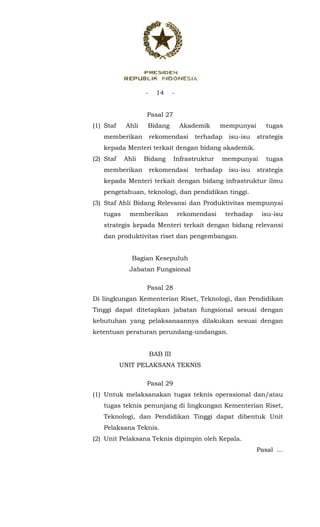 - 14 -
 
Pasal 27
(1) Staf Ahli Bidang Akademik mempunyai tugas
memberikan rekomendasi terhadap isu-isu strategis
kepada Menteri terkait dengan bidang akademik.
(2) Staf Ahli Bidang Infrastruktur mempunyai tugas
memberikan rekomendasi terhadap isu-isu strategis
kepada Menteri terkait dengan bidang infrastruktur ilmu
pengetahuan, teknologi, dan pendidikan tinggi.
(3) Staf Ahli Bidang Relevansi dan Produktivitas mempunyai
tugas memberikan rekomendasi terhadap isu-isu
strategis kepada Menteri terkait dengan bidang relevansi
dan produktivitas riset dan pengembangan.
Bagian Kesepuluh
Jabatan Fungsional
Pasal 28
Di lingkungan Kementerian Riset, Teknologi, dan Pendidikan
Tinggi dapat ditetapkan jabatan fungsional sesuai dengan
kebutuhan yang pelaksanaannya dilakukan sesuai dengan
ketentuan peraturan perundang-undangan.
BAB III
UNIT PELAKSANA TEKNIS
Pasal 29
(1) Untuk melaksanakan tugas teknis operasional dan/atau
tugas teknis penunjang di lingkungan Kementerian Riset,
Teknologi, dan Pendidikan Tinggi dapat dibentuk Unit
Pelaksana Teknis.
(2) Unit Pelaksana Teknis dipimpin oleh Kepala.
Pasal ...
 