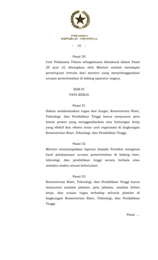 - 15 -
 
Pasal 30
Unit Pelaksana Teknis sebagaimana dimaksud dalam Pasal
29 ayat (1) ditetapkan oleh Menteri setelah mendapat
persetujuan tertulis dari menteri yang menyelenggarakan
urusan pemerintahan di bidang aparatur negara.
BAB IV
TATA KERJA
Pasal 31
Dalam melaksanakan tugas dan fungsi, Kementerian Riset,
Teknologi, dan Pendidikan Tinggi harus menyusun peta
bisnis proses yang menggambarkan tata hubungan kerja
yang efektif dan efisien antar unit organisasi di lingkungan
Kementerian Riset, Teknologi, dan Pendidikan Tinggi.
Pasal 32
Menteri menyampaikan laporan kepada Presiden mengenai
hasil pelaksanaan urusan pemerintahan di bidang riset,
teknologi, dan pendidikan tinggi secara berkala atau
sewaktu-waktu sesuai kebutuhan.
Pasal 33
Kementerian Riset, Teknologi, dan Pendidikan Tinggi harus
menyusun analisis jabatan, peta jabatan, analisis beban
kerja, dan uraian tugas terhadap seluruh jabatan di
lingkungan Kementerian Riset, Teknologi, dan Pendidikan
Tinggi.
Pasal ...
 