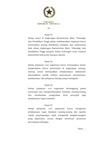 - 16 -
 
Pasal 34
Setiap unsur di lingkungan Kementerian Riset, Teknologi,
dan Pendidikan Tinggi dalam melaksanakan tugasnya harus
menerapkan prinsip koordinasi, integrasi, dan sinkronisasi
baik dalam lingkungan Kementerian Riset, Teknologi, dan
Pendidikan Tinggi maupun dalam hubungan antar instansi
pemerintah baik pusat maupun daerah.
Pasal 35
Setiap pimpinan unit organisasi harus menerapkan sistem
pengendalian intern pemerintah di lingkungan masing-
masing untuk mewujudkan terlaksananya mekanisme
akuntabilitas publik melalui penyusunan perencanaan,
pelaksanaan, dan pelaporan kinerja yang terintegrasi.
Pasal 36
Setiap pimpinan unit organisasi bertanggung jawab
memimpin dan mengoordinasikan bawahan masing-masing
dan memberikan pengarahan serta petunjuk bagi
pelaksanaan tugas bawahan.
Pasal 37
Setiap pimpinan unit organisasi harus mengawasi
pelaksanaan tugas bawahan masing-masing dan apabila
terjadi penyimpangan wajib mengambil langkah-langkah
yang diperlukan sesuai dengan ketentuan peraturan
perundang-undangan.
Pasal ...
 