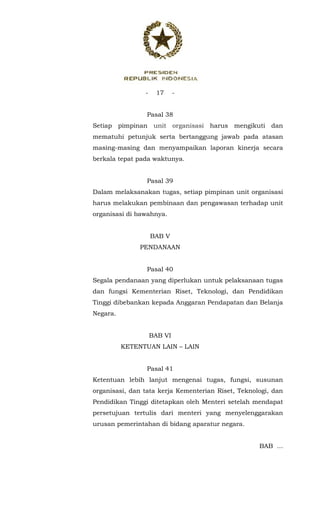 - 17 -
 
Pasal 38
Setiap pimpinan unit organisasi harus mengikuti dan
mematuhi petunjuk serta bertanggung jawab pada atasan
masing-masing dan menyampaikan laporan kinerja secara
berkala tepat pada waktunya.
Pasal 39
Dalam melaksanakan tugas, setiap pimpinan unit organisasi
harus melakukan pembinaan dan pengawasan terhadap unit
organisasi di bawahnya.
BAB V
PENDANAAN
Pasal 40
Segala pendanaan yang diperlukan untuk pelaksanaan tugas
dan fungsi Kementerian Riset, Teknologi, dan Pendidikan
Tinggi dibebankan kepada Anggaran Pendapatan dan Belanja
Negara.
BAB VI
KETENTUAN LAIN – LAIN
Pasal 41
Ketentuan lebih lanjut mengenai tugas, fungsi, susunan
organisasi, dan tata kerja Kementerian Riset, Teknologi, dan
Pendidikan Tinggi ditetapkan oleh Menteri setelah mendapat
persetujuan tertulis dari menteri yang menyelenggarakan
urusan pemerintahan di bidang aparatur negara.
BAB ...
 