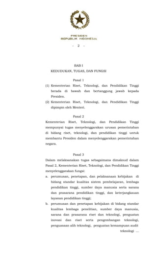 - 2 -
 
BAB I
KEDUDUKAN, TUGAS, DAN FUNGSI
Pasal 1
(1) Kementerian Riset, Teknologi, dan Pendidikan Tinggi
berada di bawah dan bertanggung jawab kepada
Presiden.
(2) Kementerian Riset, Teknologi, dan Pendidikan Tinggi
dipimpin oleh Menteri.
Pasal 2
Kementerian Riset, Teknologi, dan Pendidikan Tinggi
mempunyai tugas menyelenggarakan urusan pemerintahan
di bidang riset, teknologi, dan pendidikan tinggi untuk
membantu Presiden dalam menyelenggarakan pemerintahan
negara.
Pasal 3
Dalam melaksanakan tugas sebagaimana dimaksud dalam
Pasal 2, Kementerian Riset, Teknologi, dan Pendidikan Tinggi
menyelenggarakan fungsi:
a. perumusan, penetapan, dan pelaksanaan kebijakan di
bidang standar kualitas sistem pembelajaran, lembaga
pendidikan tinggi, sumber daya manusia serta sarana
dan prasarana pendidikan tinggi, dan keterjangkauan
layanan pendidikan tinggi;
b. perumusan dan penetapan kebijakan di bidang standar
kualitas lembaga penelitian, sumber daya manusia,
sarana dan prasarana riset dan teknologi, penguatan
inovasi dan riset serta pengembangan teknologi,
penguasaan alih teknologi, penguatan kemampuan audit
teknologi ...
 
