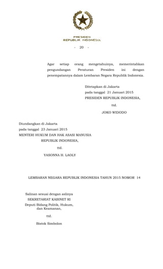 - 20 -
 
Agar setiap orang mengetahuinya, memerintahkan
pengundangan Peraturan Presiden ini dengan
penempatannya dalam Lembaran Negara Republik Indonesia.
Ditetapkan di Jakarta
pada tanggal 21 Januari 2015
PRESIDEN REPUBLIK INDONESIA,
ttd.
JOKO WIDODO
Diundangkan di Jakarta
pada tanggal 23 Januari 2015
MENTERI HUKUM DAN HAK ASASI MANUSIA
REPUBLIK INDONESIA,
ttd.
YASONNA H. LAOLY
LEMBARAN NEGARA REPUBLIK INDONESIA TAHUN 2015 NOMOR 14
Salinan sesuai dengan aslinya
SEKRETARIAT KABINET RI
Deputi Bidang Politik, Hukum,
dan Keamanan,
ttd.
Bistok Simbolon
 