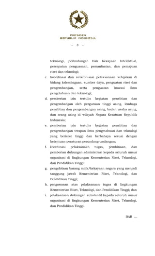 - 3 -
 
teknologi, perlindungan Hak Kekayaan Intelektual,
percepatan penguasaan, pemanfaatan, dan pemajuan
riset dan teknologi;
c. koordinasi dan sinkronisasi pelaksanaan kebijakan di
bidang kelembagaan, sumber daya, penguatan riset dan
pengembangan, serta penguatan inovasi ilmu
pengetahuan dan teknologi;
d. pemberian izin tertulis kegiatan penelitian dan
pengembangan oleh perguruan tinggi asing, lembaga
penelitian dan pengembangan asing, badan usaha asing,
dan orang asing di wilayah Negara Kesatuan Republik
Indonesia;
e. pemberian izin tertulis kegiatan penelitian dan
pengembangan terapan ilmu pengetahuan dan teknologi
yang berisiko tinggi dan berbahaya sesuai dengan
ketentuan peraturan perundang-undangan;
f. koordinasi pelaksanaan tugas, pembinaan, dan
pemberian dukungan administrasi kepada seluruh unsur
organisasi di lingkungan Kementerian Riset, Teknologi,
dan Pendidikan Tinggi;
g. pengelolaan barang milik/kekayaan negara yang menjadi
tanggung jawab Kementerian Riset, Teknologi, dan
Pendidikan Tinggi;
h. pengawasan atas pelaksanaan tugas di lingkungan
Kementerian Riset, Teknologi, dan Pendidikan Tinggi; dan
i. pelaksanaan dukungan substantif kepada seluruh unsur
organisasi di lingkungan Kementerian Riset, Teknologi,
dan Pendidikan Tinggi.
BAB ...
 