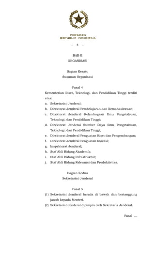 - 4 -
 
BAB II
ORGANISASI
Bagian Kesatu
Susunan Organisasi
Pasal 4
Kementerian Riset, Teknologi, dan Pendidikan Tinggi terdiri
atas:
a. Sekretariat Jenderal;
b. Direktorat Jenderal Pembelajaran dan Kemahasiswaan;
c. Direktorat Jenderal Kelembagaan Ilmu Pengetahuan,
Teknologi, dan Pendidikan Tinggi;
d. Direktorat Jenderal Sumber Daya Ilmu Pengetahuan,
Teknologi, dan Pendidikan Tinggi;
e. Direktorat Jenderal Penguatan Riset dan Pengembangan;
f. Direktorat Jenderal Penguatan Inovasi;
g. Inspektorat Jenderal;
h. Staf Ahli Bidang Akademik;
i. Staf Ahli Bidang Infrastruktur;
j. Staf Ahli Bidang Relevansi dan Produktivitas.
Bagian Kedua
Sekretariat Jenderal
Pasal 5
(1) Sekretariat Jenderal berada di bawah dan bertanggung
jawab kepada Menteri.
(2) Sekretariat Jenderal dipimpin oleh Sekretaris Jenderal.
Pasal ...
 