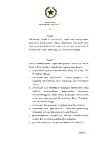 - 5 -
 
Pasal 6
Sekretariat Jenderal mempunyai tugas menyelenggarakan
koordinasi pelaksanaan tugas, pembinaan, dan pemberian
dukungan administrasi kepada seluruh unit organisasi di
Kementerian Riset, Teknologi, dan Pendidikan Tinggi.
Pasal 7
Dalam melaksanakan tugas sebagaimana dimaksud dalam
Pasal 6, Sekretariat Jenderal menyelenggarakan fungsi:
a. koordinasi kegiatan di Kementerian Riset, Teknologi, dan
Pendidikan Tinggi;
b. koordinasi dan penyusunan rencana, program, dan
anggaran Kementerian Riset, Teknologi, dan Pendidikan
Tinggi;
c. pembinaan dan pemberian dukungan administrasi yang
meliputi ketatausahaan, kepegawaian, keuangan,
kerumahtanggaan, kerja sama, hubungan masyarakat,
arsip, dan dokumentasi Kementerian Riset, Teknologi,
dan Pendidikan Tinggi;
d. pembinaan dan penataan organisasi dan tata laksana;
e. koordinasi dan penyusunan peraturan perundang-
undangan serta pelaksanaan advokasi hukum;
f. penyelenggaraan pengelolaan barang milik/kekayaan
negara dan layanan pengadaan barang/jasa;
g. pelaksanaan fungsi lain yang diberikan oleh Menteri.
Bagian ...
 